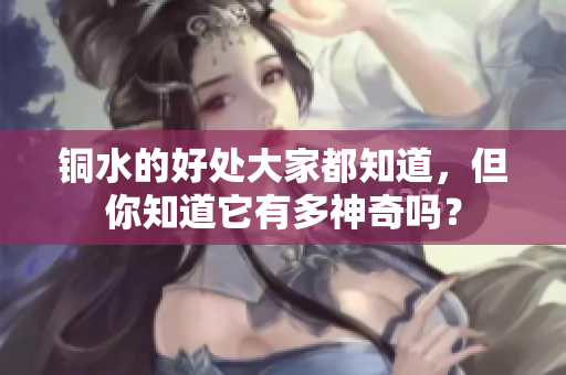 铜水的好处大家都知道，但你知道它有多神奇吗？