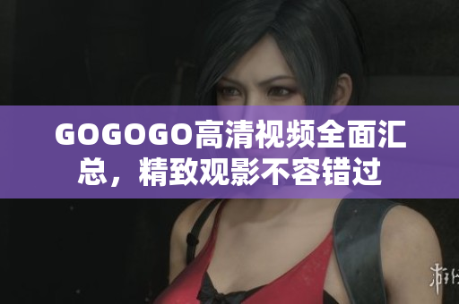 GOGOGO高清视频全面汇总，精致观影不容错过