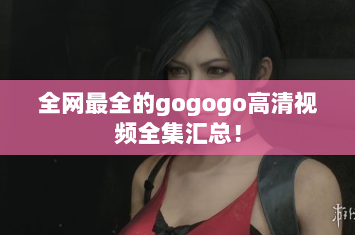 全网最全的gogogo高清视频全集汇总！