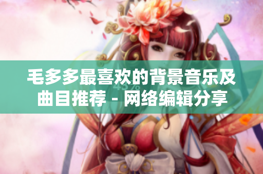 毛多多最喜欢的背景音乐及曲目推荐 - 网络编辑分享
