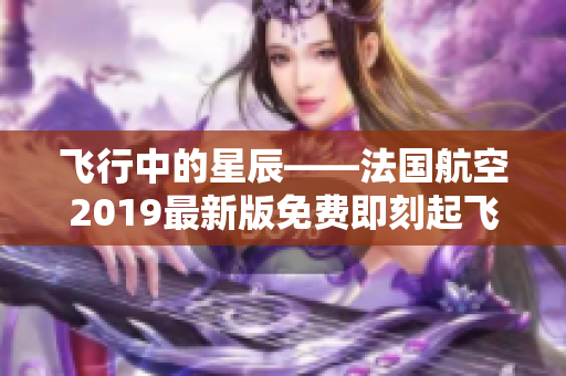 飞行中的星辰——法国航空2019最新版免费即刻起飞