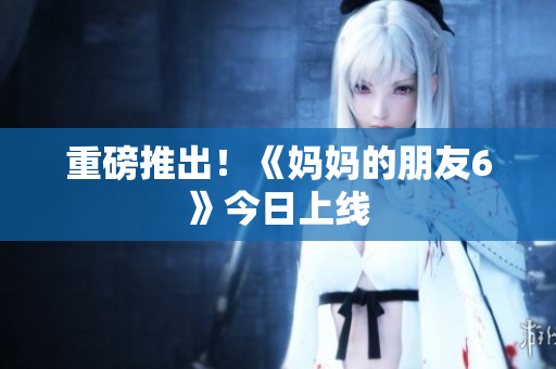 重磅推出！《妈妈的朋友6》今日上线