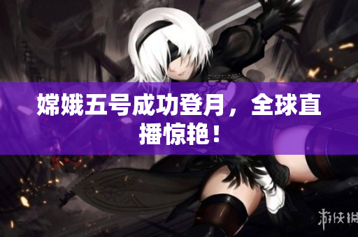 嫦娥五号成功登月，全球直播惊艳！