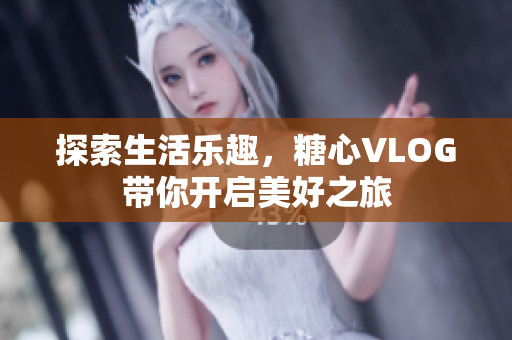 探索生活乐趣，糖心VLOG带你开启美好之旅