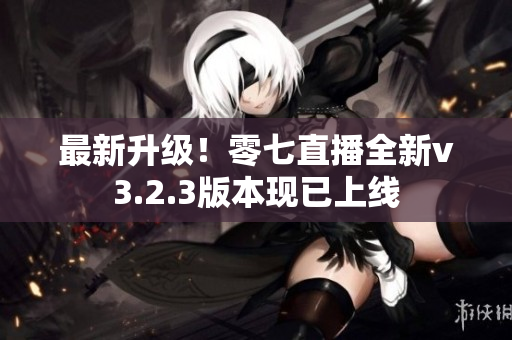 最新升级！零七直播全新v3.2.3版本现已上线