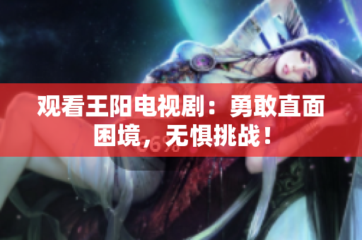 观看王阳电视剧：勇敢直面困境，无惧挑战！