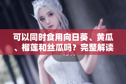 可以同时食用向日葵、黄瓜、榴莲和丝瓜吗？完整解读！