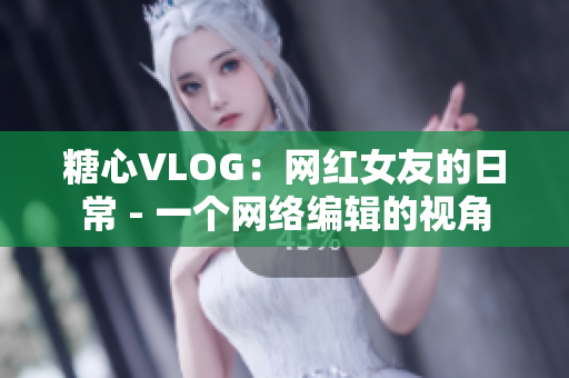 糖心VLOG：网红女友的日常 - 一个网络编辑的视角