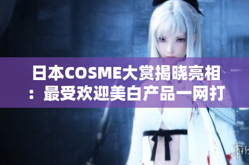 日本COSME大赏揭晓亮相：最受欢迎美白产品一网打尽！