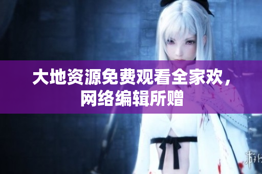 大地资源免费观看全家欢，网络编辑所赠