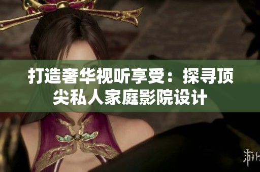 打造奢华视听享受：探寻顶尖私人家庭影院设计