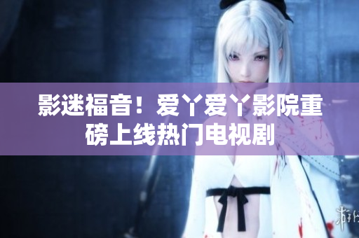 影迷福音！爱丫爱丫影院重磅上线热门电视剧