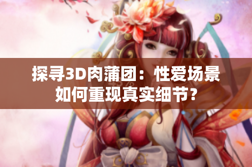 探寻3D肉蒲团：性爱场景如何重现真实细节？
