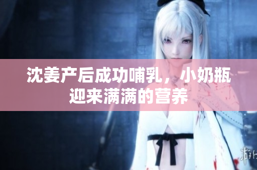 沈姜产后成功哺乳，小奶瓶迎来满满的营养