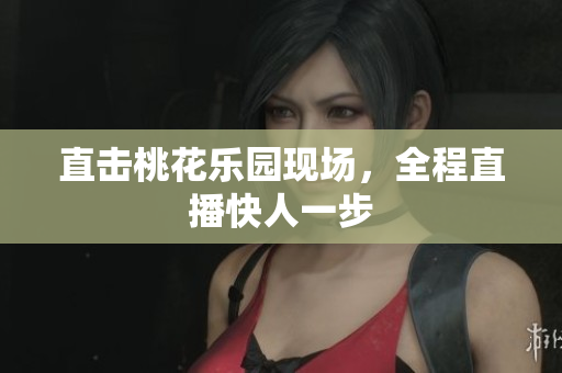 直击桃花乐园现场，全程直播快人一步