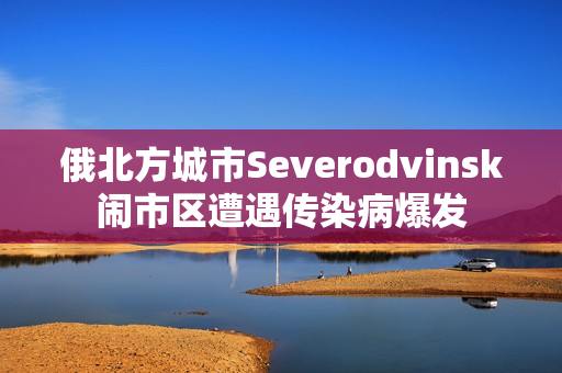 俄北方城市Severodvinsk闹市区遭遇传染病爆发