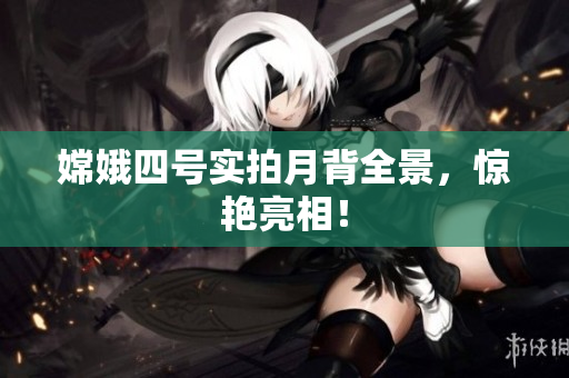 嫦娥四号实拍月背全景，惊艳亮相！
