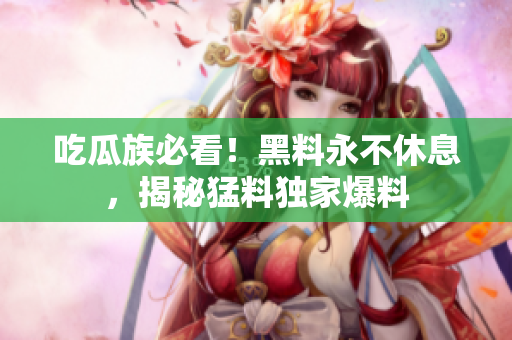 吃瓜族必看！黑料永不休息，揭秘猛料独家爆料