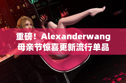 重磅！Alexanderwang母亲节惊喜更新流行单品
