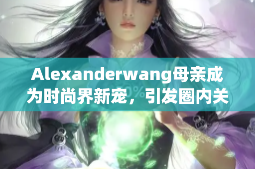 Alexanderwang母亲成为时尚界新宠，引发圈内关注