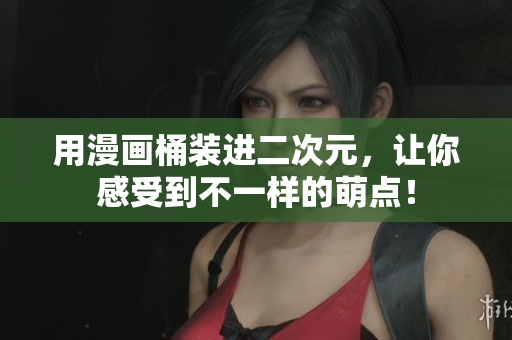 用漫画桶装进二次元，让你感受到不一样的萌点！