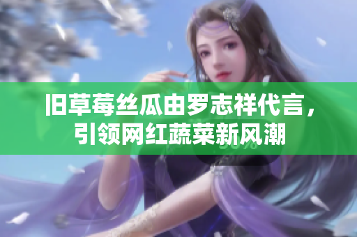 旧草莓丝瓜由罗志祥代言，引领网红蔬菜新风潮