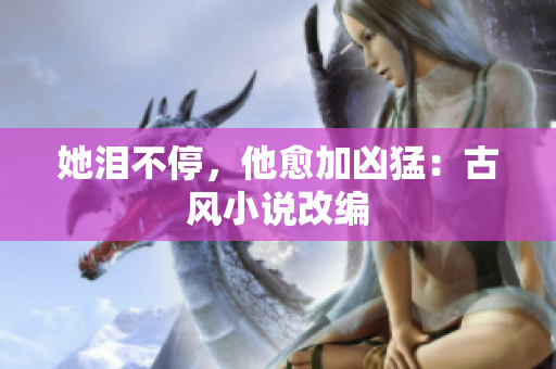 她泪不停，他愈加凶猛：古风小说改编