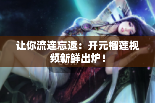 让你流连忘返：开元榴莲视频新鲜出炉！