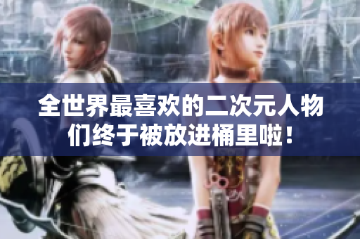 全世界最喜欢的二次元人物们终于被放进桶里啦！