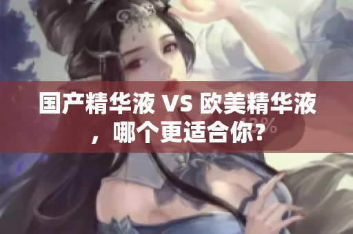 国产精华液 VS 欧美精华液，哪个更适合你？