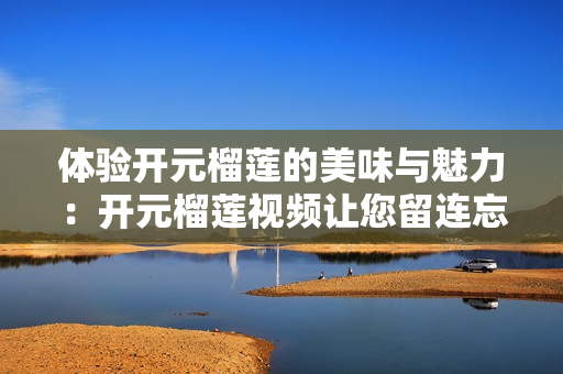体验开元榴莲的美味与魅力：开元榴莲视频让您留连忘返