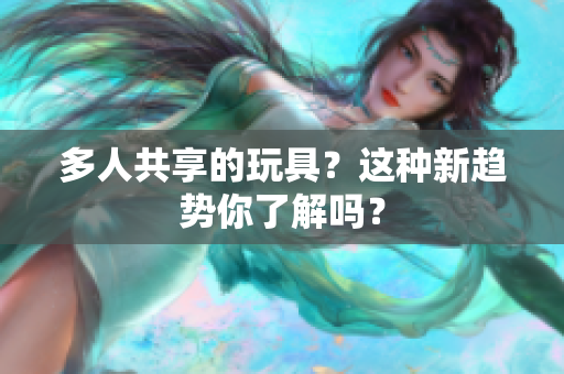 多人共享的玩具？这种新趋势你了解吗？