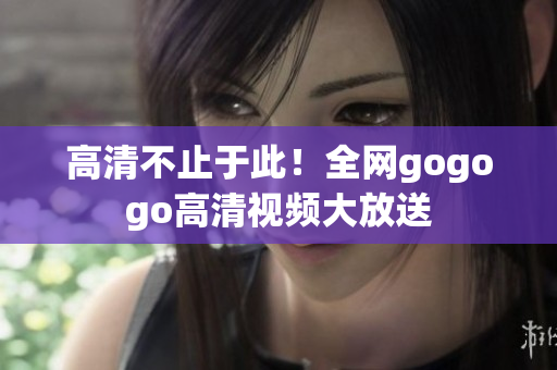 高清不止于此！全网gogogo高清视频大放送
