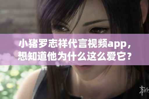 小猪罗志祥代言视频app，想知道他为什么这么爱它？