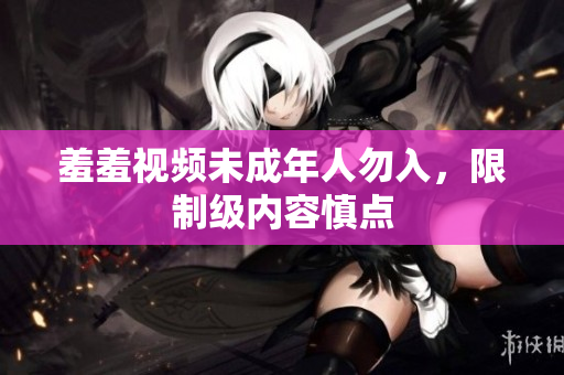羞羞视频未成年人勿入，限制级内容慎点