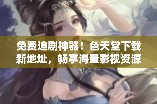 免费追剧神器！色天堂下载新地址，畅享海量影视资源