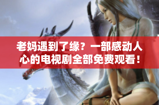 老妈遇到了缘？一部感动人心的电视剧全部免费观看！