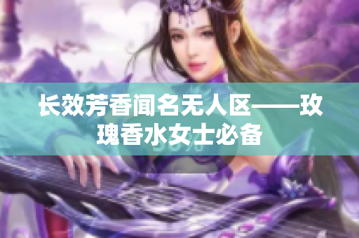 长效芳香闻名无人区——玫瑰香水女士必备