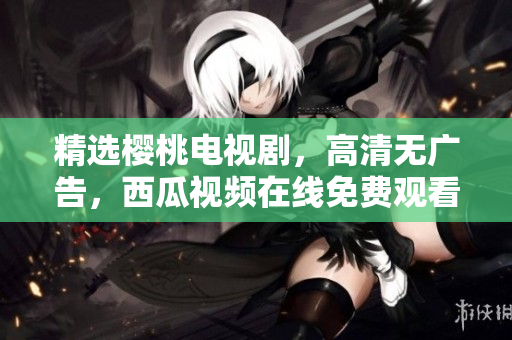 精选樱桃电视剧，高清无广告，西瓜视频在线免费观看