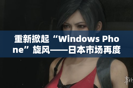 重新掀起“Windows Phone”旋风——日本市场再度关注Windows 手机