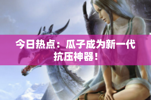 今日热点：瓜子成为新一代抗压神器！
