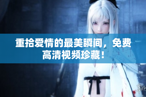 重拾爱情的最美瞬间，免费高清视频珍藏！