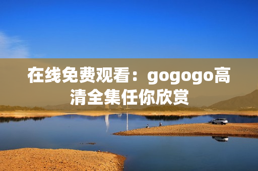 在线免费观看：gogogo高清全集任你欣赏