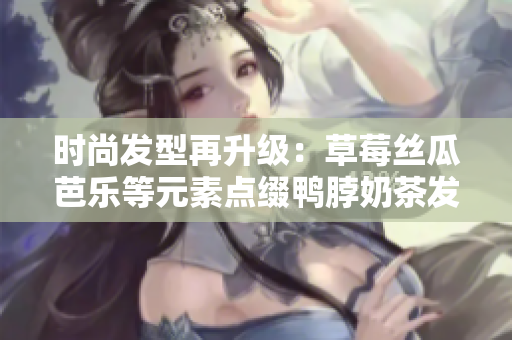 时尚发型再升级：草莓丝瓜芭乐等元素点缀鸭脖奶茶发型