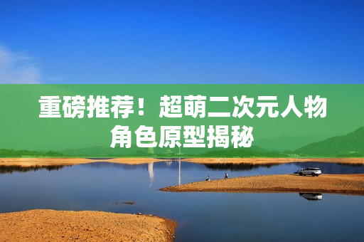 重磅推荐！超萌二次元人物角色原型揭秘