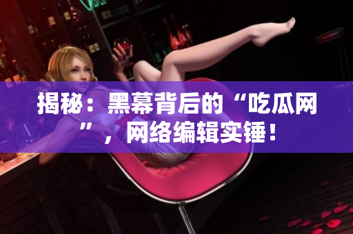 揭秘：黑幕背后的“吃瓜网”，网络编辑实锤！
