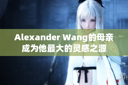 Alexander Wang的母亲成为他最大的灵感之源
