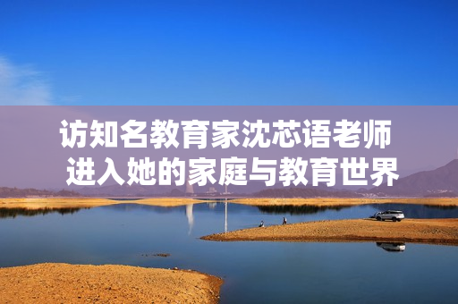 访知名教育家沈芯语老师  进入她的家庭与教育世界