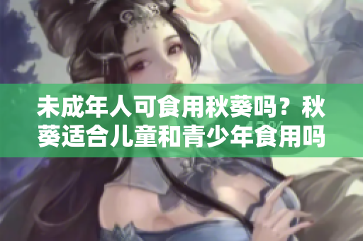 未成年人可食用秋葵吗？秋葵适合儿童和青少年食用吗？