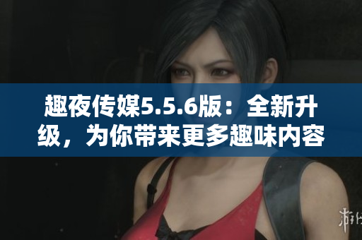 趣夜传媒5.5.6版：全新升级，为你带来更多趣味内容！